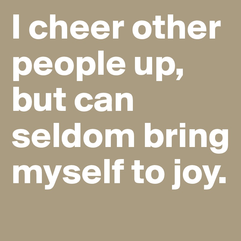 I cheer other people up, but can seldom bring myself to joy.