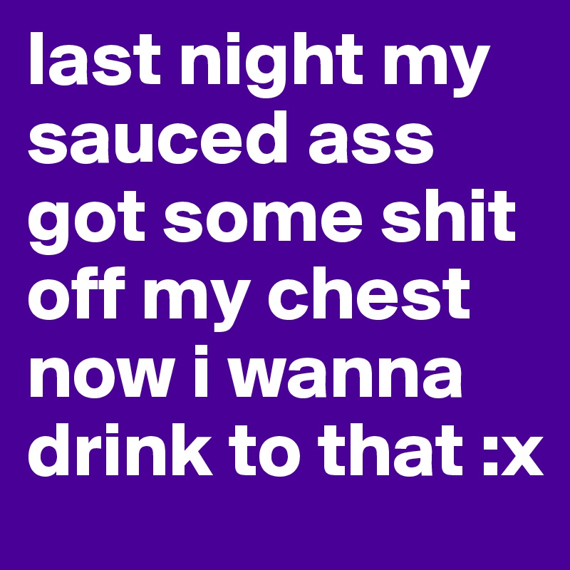 last night my sauced ass got some shit off my chest now i wanna drink to that :x 