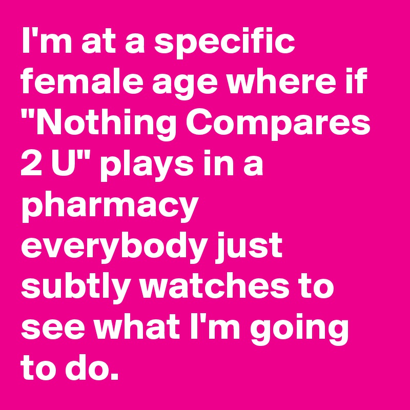 I'm at a specific female age where if "Nothing Compares 2 U" plays in a pharmacy everybody just subtly watches to see what I'm going to do.