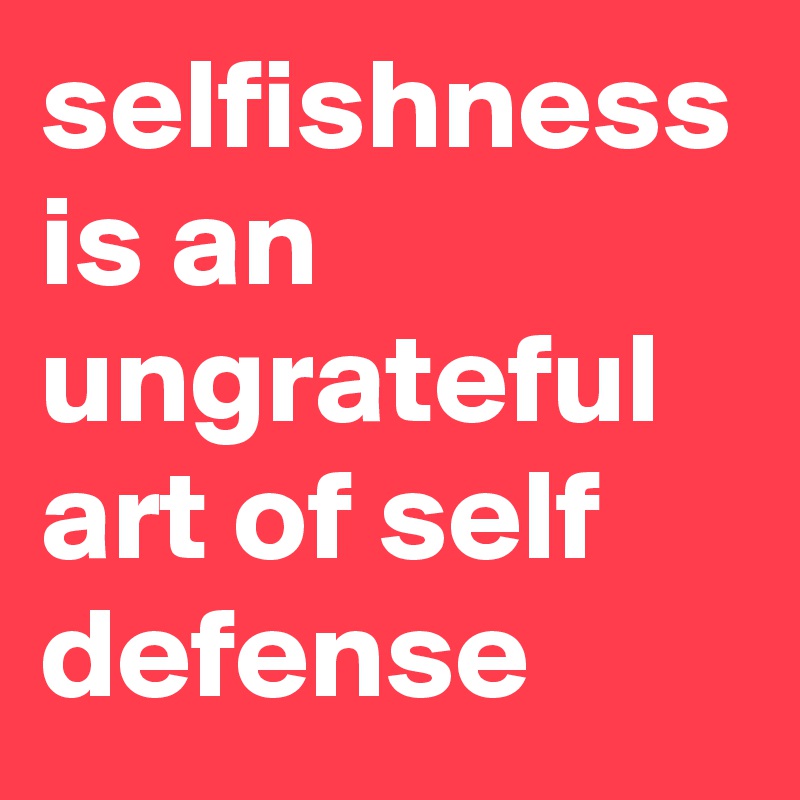 selfishness is an ungrateful art of self defense
