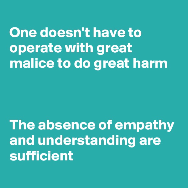 
One doesn't have to operate with great malice to do great harm



The absence of empathy and understanding are sufficient