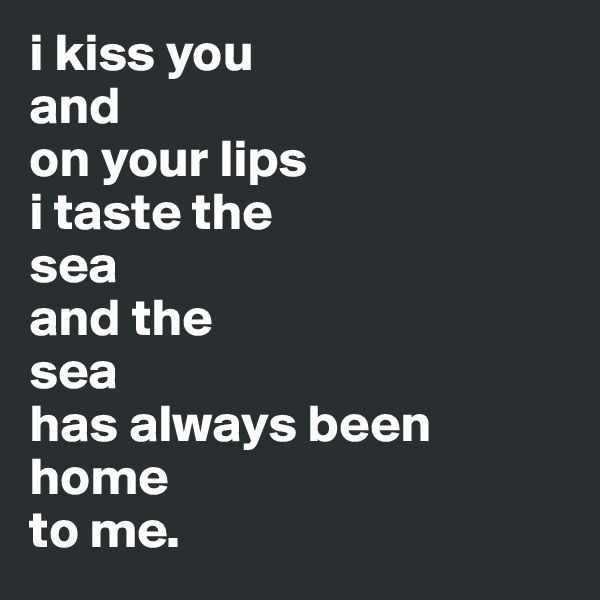i kiss you 
and 
on your lips 
i taste the 
sea 
and the 
sea 
has always been home 
to me.