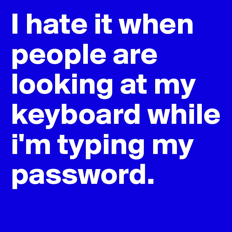 I hate it when people are looking at my keyboard while i'm typing my password. 