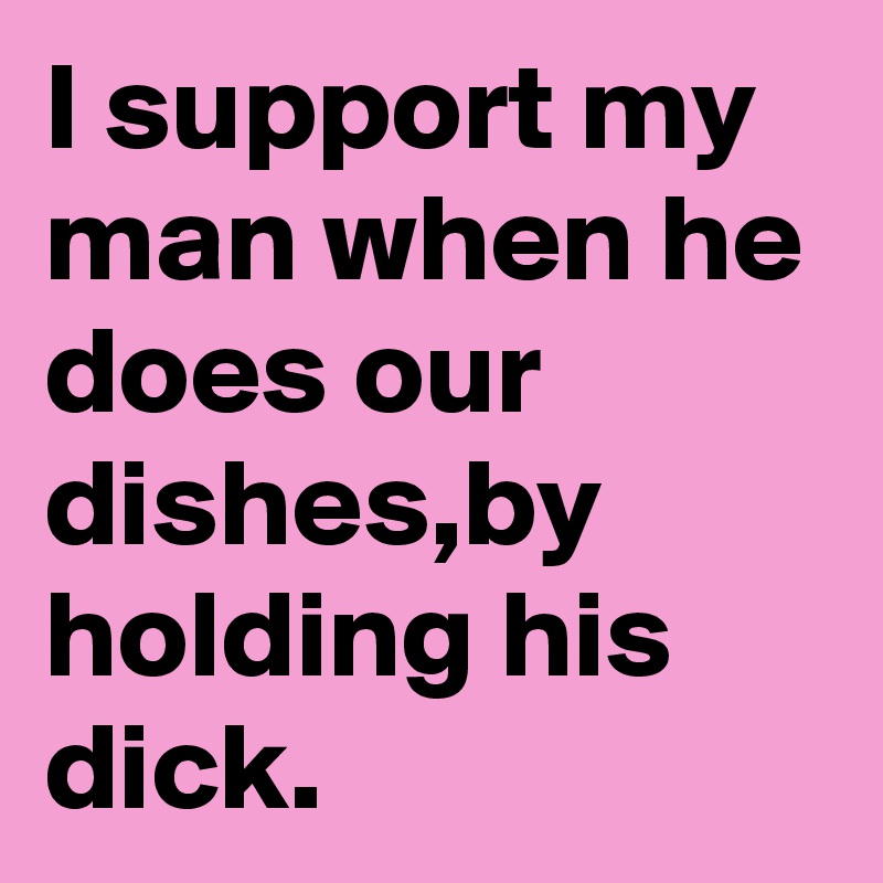 I support my man when he does our dishes,by holding his dick.