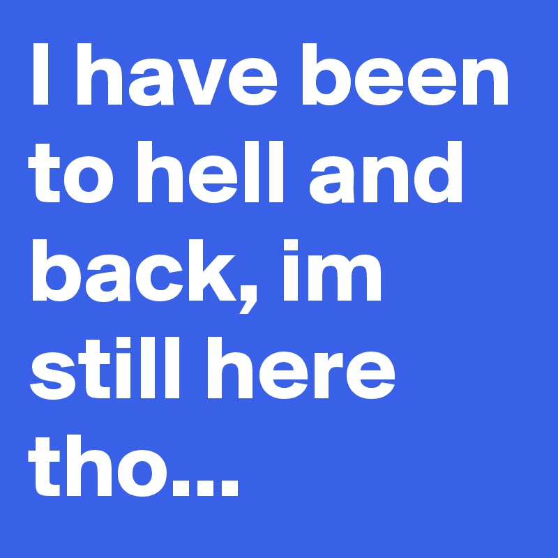 I have been to hell and back, im still here tho...