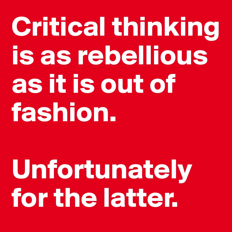 Critical thinking is as rebellious as it is out of fashion. 

Unfortunately for the latter. 