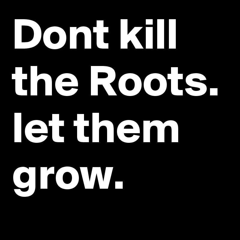 Dont kill the Roots. let them grow.