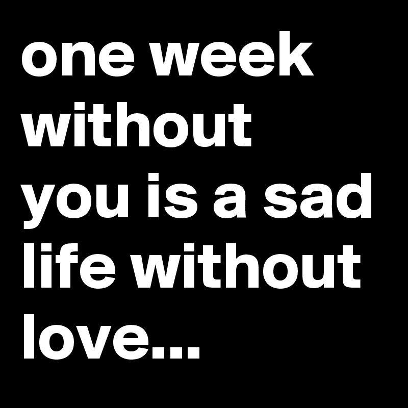 one week without you is a sad life without love...