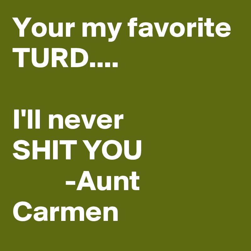 Your my favorite TURD.... 

I'll never 
SHIT YOU 
         -Aunt Carmen