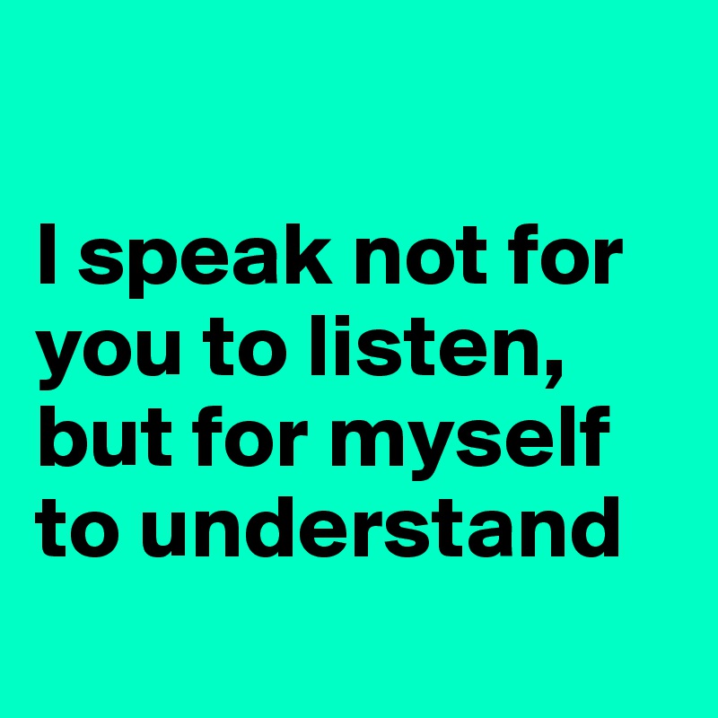 

I speak not for you to listen, but for myself to understand
