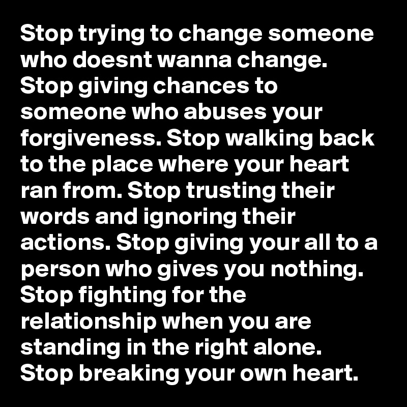 Stop trying to change someone who doesnt wanna change. Stop giving chances to someone who abuses your forgiveness. Stop walking back to the place where your heart ran from. Stop trusting their words and ignoring their actions. Stop giving your all to a person who gives you nothing. Stop fighting for the relationship when you are standing in the right alone. Stop breaking your own heart.