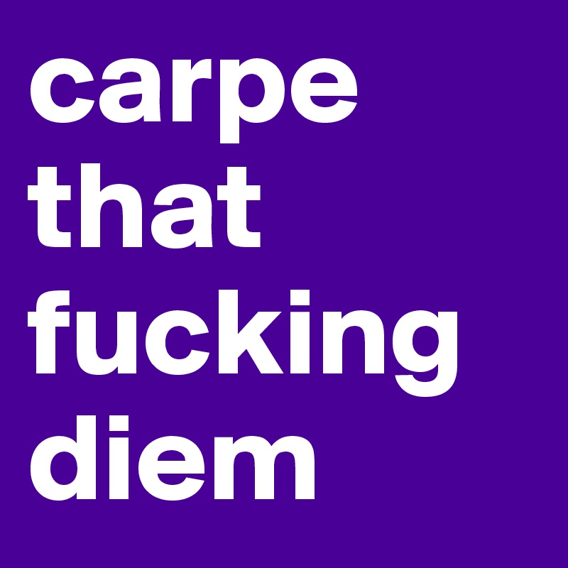 carpe that fucking diem