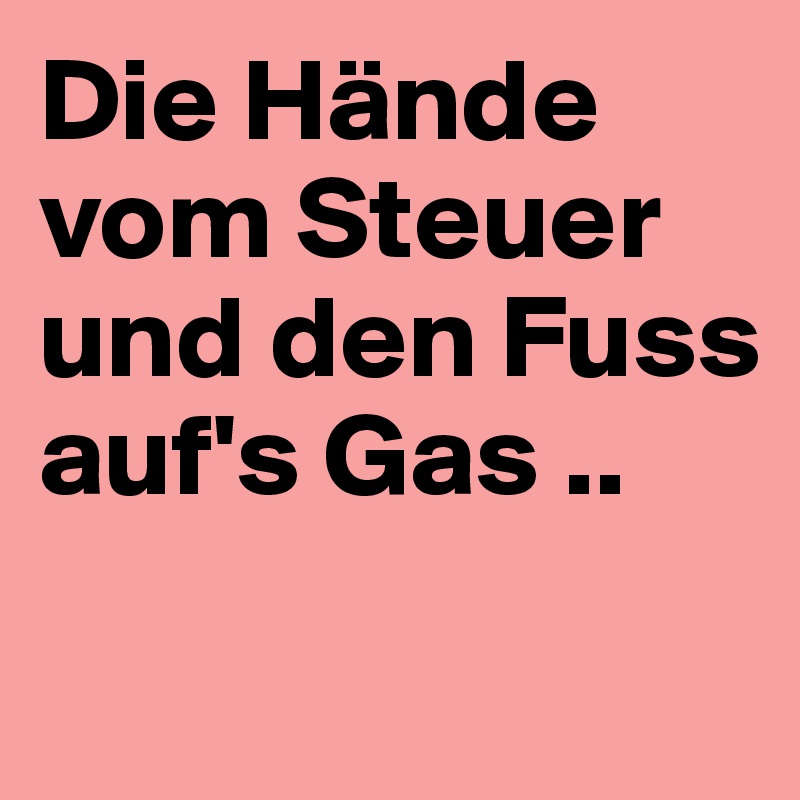 Die Hände vom Steuer und den Fuss auf's Gas ..
