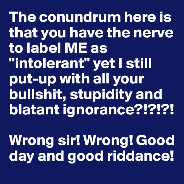 The conundrum here is that you have the nerve to label ME as "intolerant" yet I still put-up with all your bullshit, stupidity and blatant ignorance?!?!?!

Wrong sir! Wrong! Good day and good riddance!