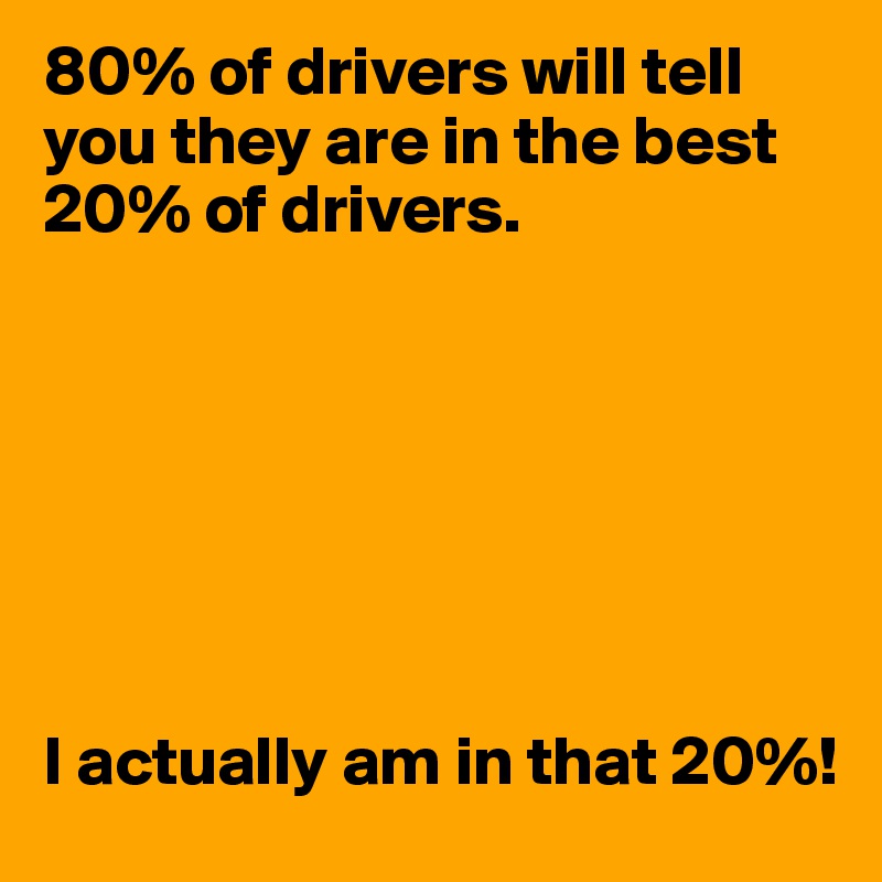 80% of drivers will tell you they are in the best 20% of drivers.







I actually am in that 20%!