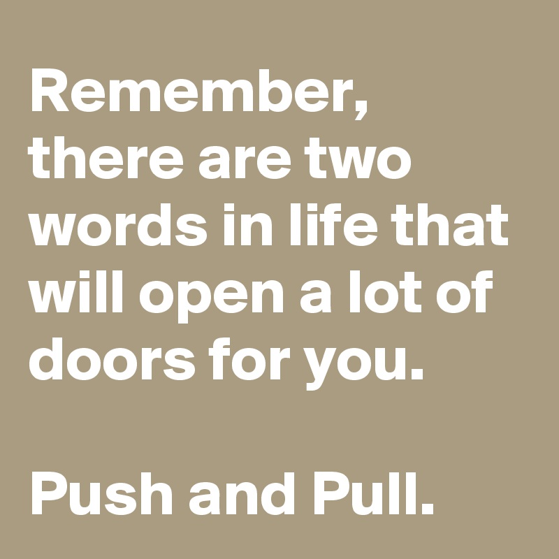 Remember, there are two words in life that will open a lot of doors for you.

Push and Pull.