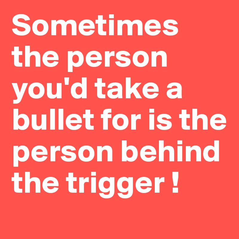 Sometimes the person you'd take a bullet for is the person behind the trigger !