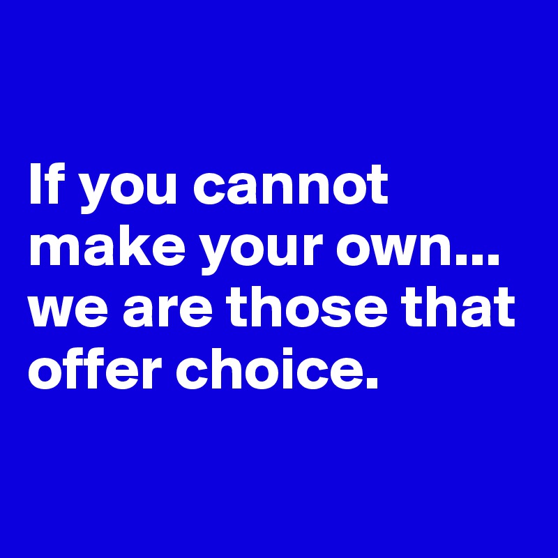 

If you cannot make your own... we are those that offer choice.

