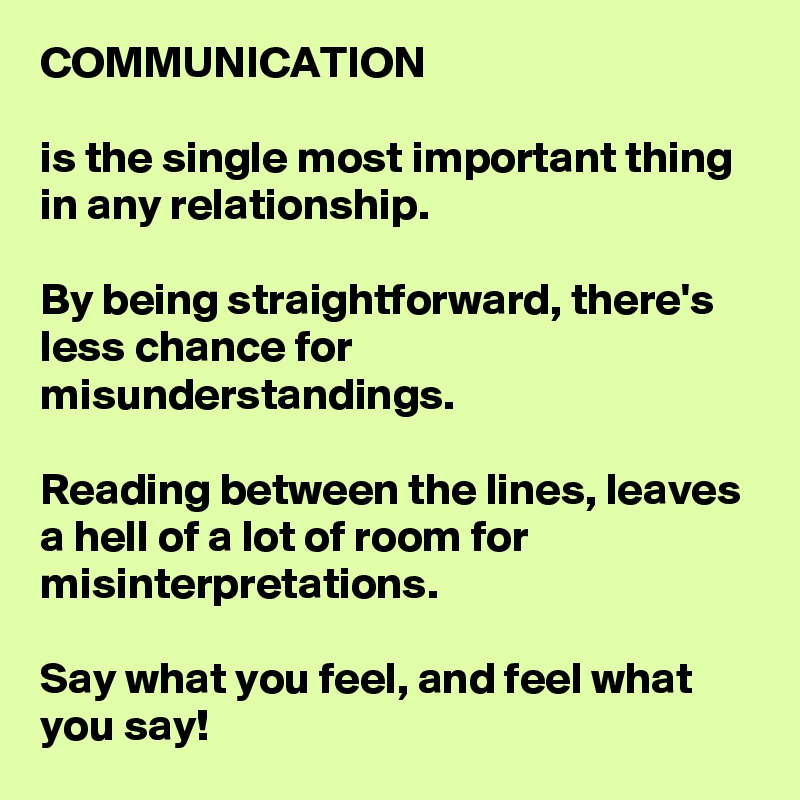 COMMUNICATION

is the single most important thing in any relationship. 

By being straightforward, there's less chance for misunderstandings.

Reading between the lines, leaves a hell of a lot of room for misinterpretations. 

Say what you feel, and feel what you say! 