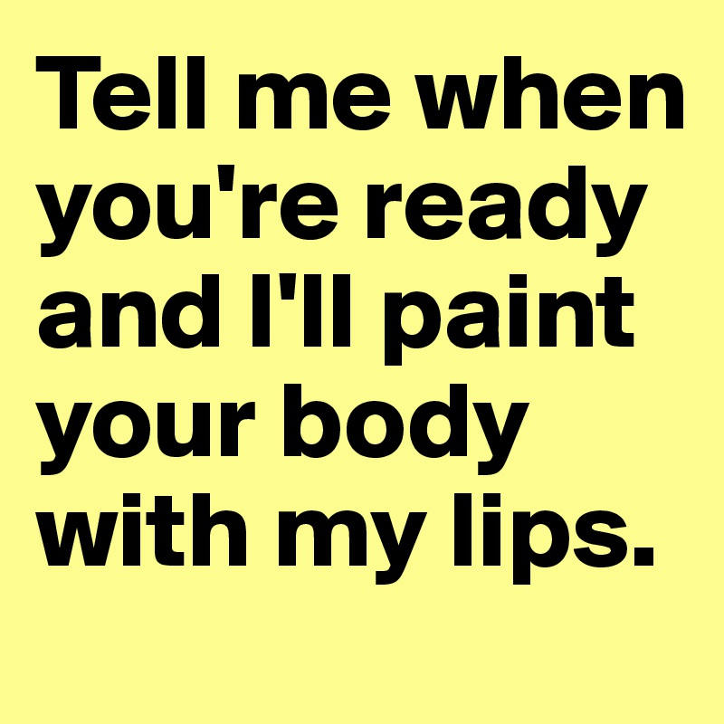 Tell me when you're ready and I'll paint your body with my lips. 