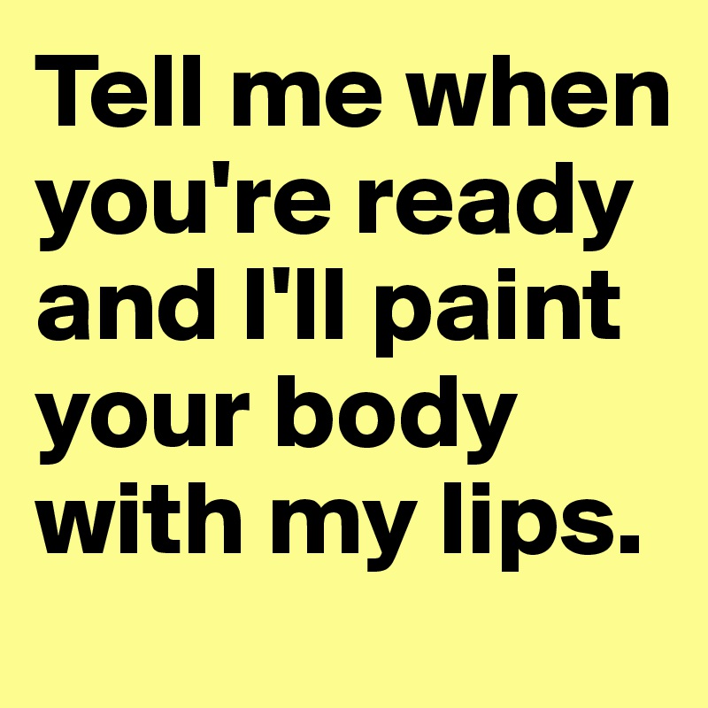 Tell me when you're ready and I'll paint your body with my lips. 