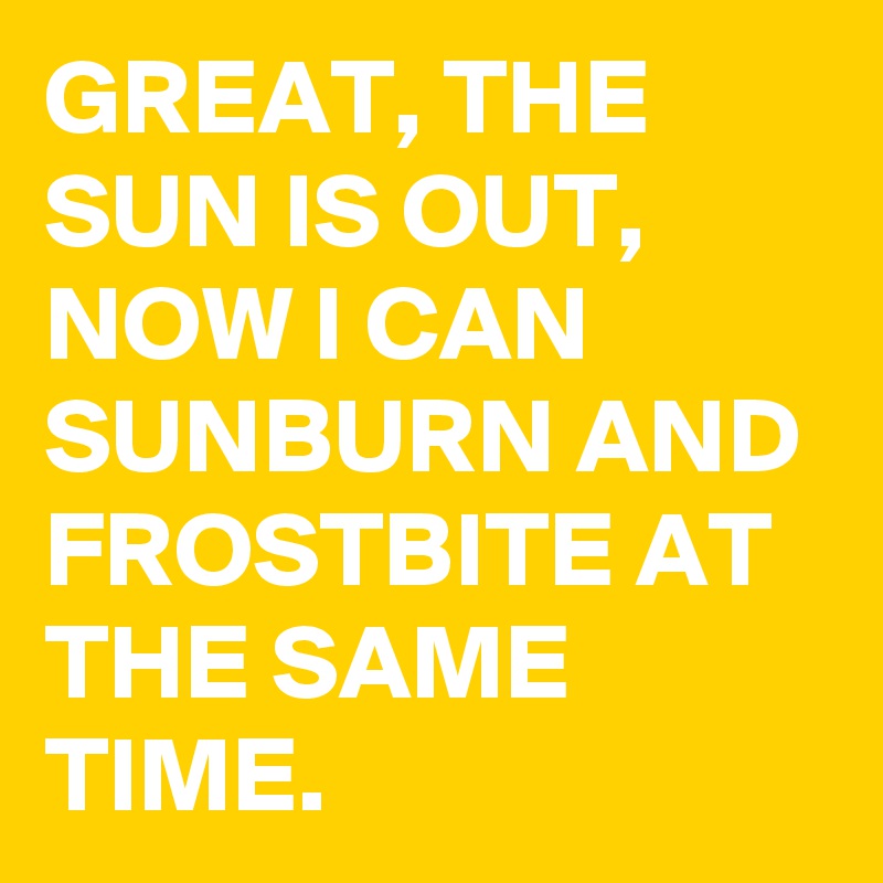 GREAT, THE SUN IS OUT, NOW I CAN SUNBURN AND FROSTBITE AT THE SAME TIME.