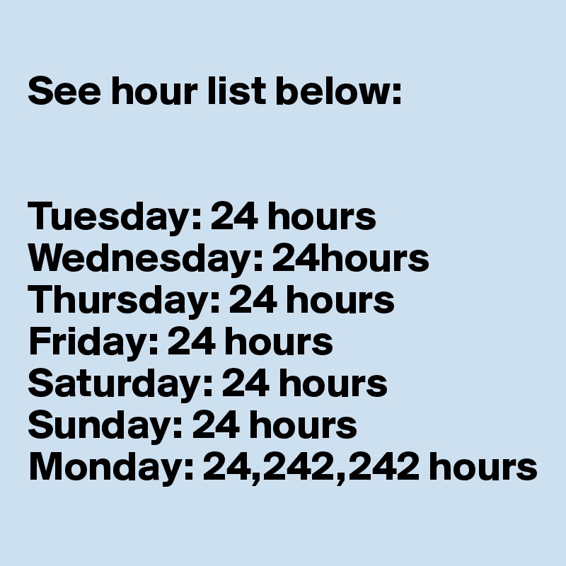 
See hour list below:


Tuesday: 24 hours
Wednesday: 24hours
Thursday: 24 hours
Friday: 24 hours
Saturday: 24 hours
Sunday: 24 hours
Monday: 24,242,242 hours
