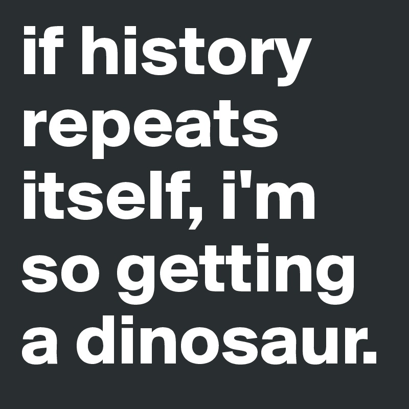 if history repeats itself, i'm so getting a dinosaur.