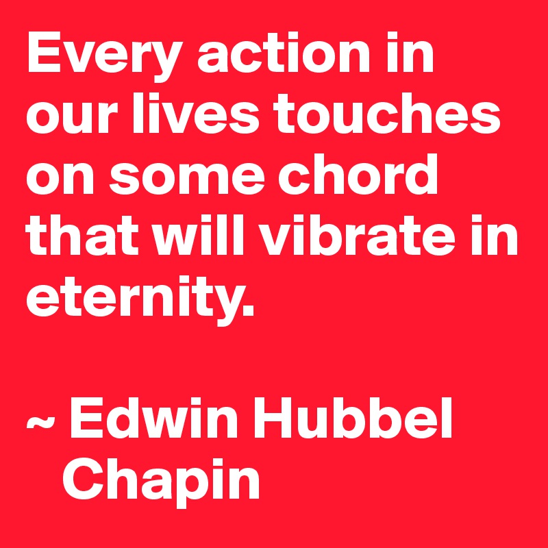 Every action in our lives touches on some chord that will vibrate in eternity. 

~ Edwin Hubbel
   Chapin