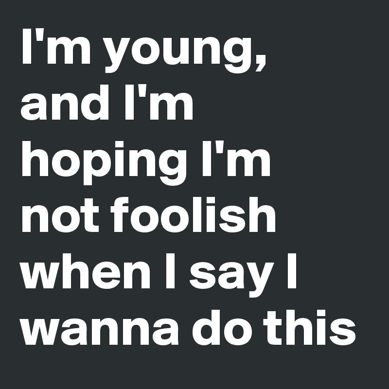 I'm young, and I'm hoping I'm not foolish when I say I wanna do this