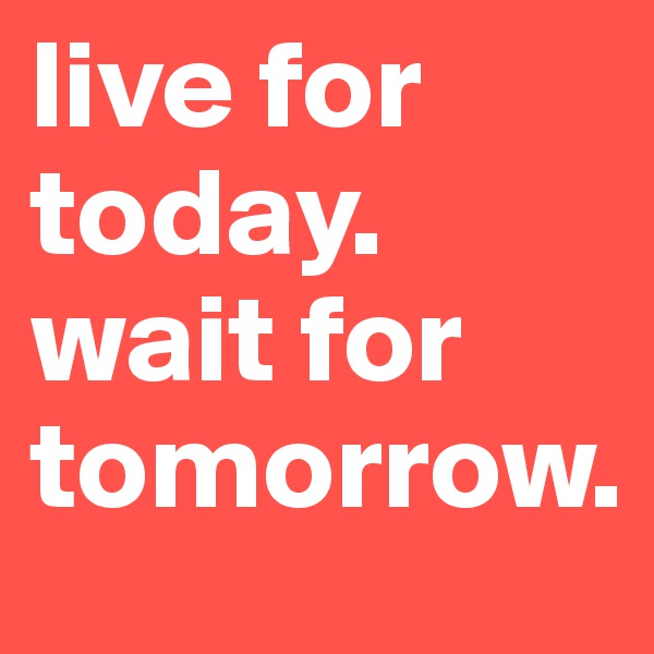 live for today. 
wait for tomorrow.