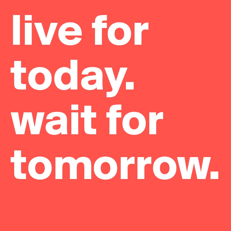 live for today. 
wait for tomorrow.