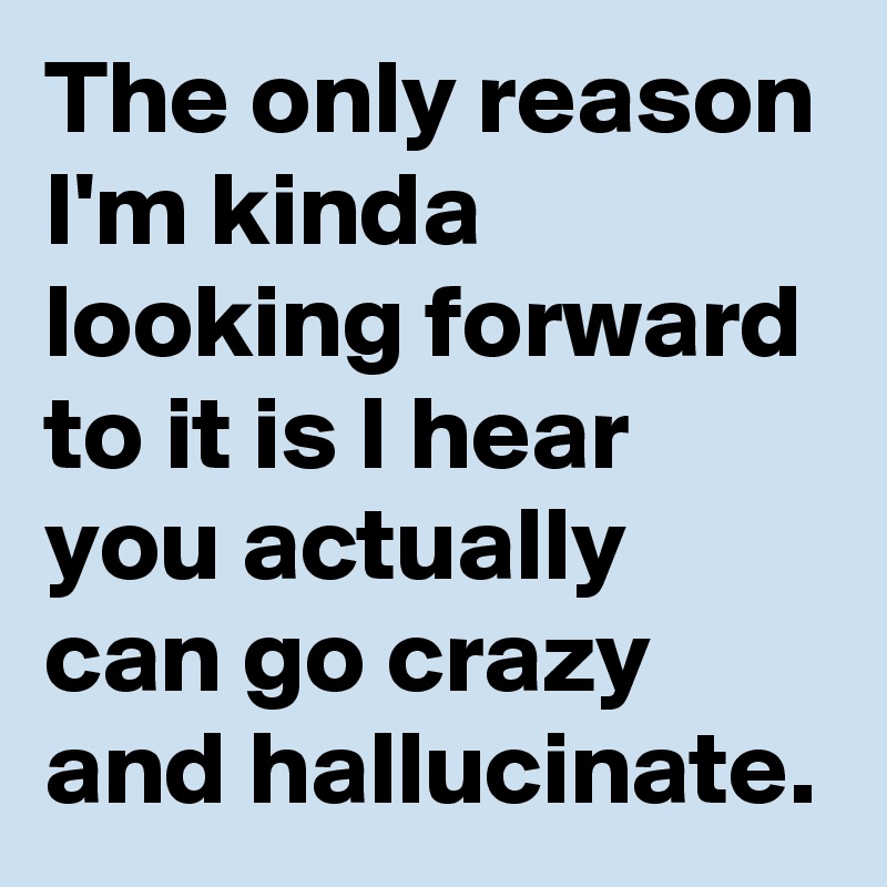 The only reason I'm kinda looking forward to it is I hear you actually can go crazy and hallucinate.