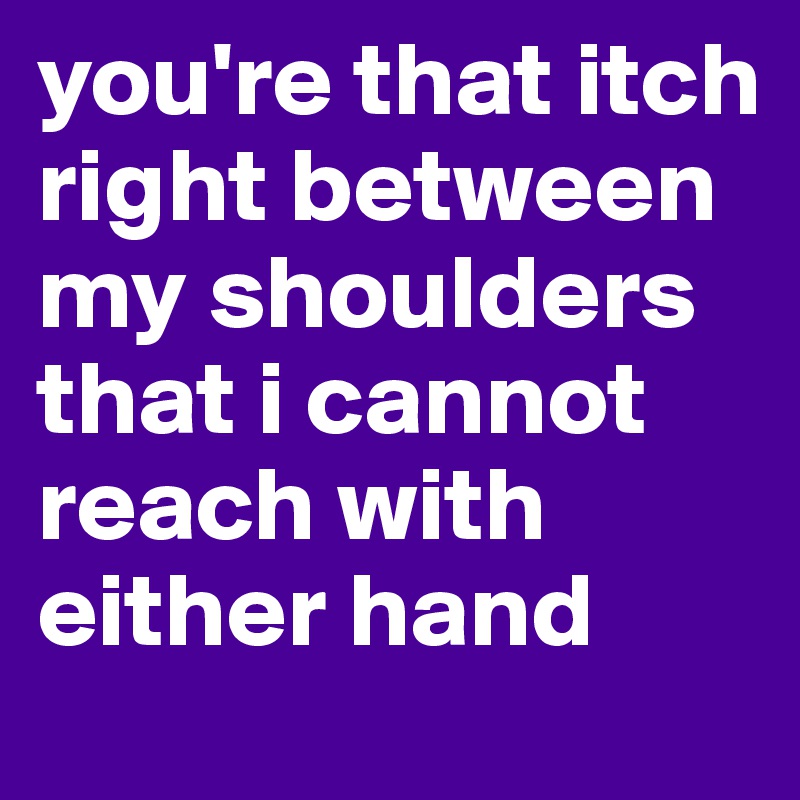 you're that itch right between my shoulders that i cannot reach with either hand