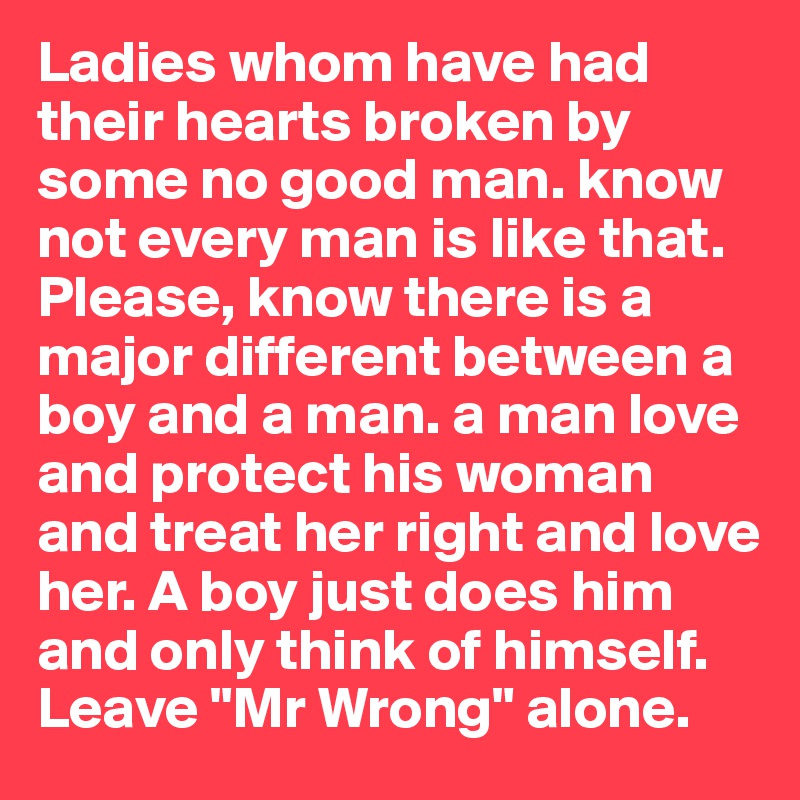 Ladies whom have had their hearts broken by some no good man. know not every man is like that. Please, know there is a major different between a boy and a man. a man love and protect his woman and treat her right and love her. A boy just does him and only think of himself. Leave "Mr Wrong" alone.