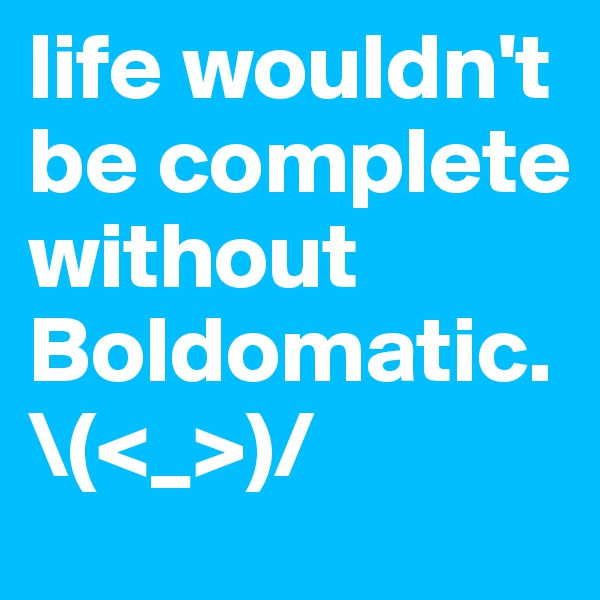 life wouldn't be complete without Boldomatic. \(<_>)/