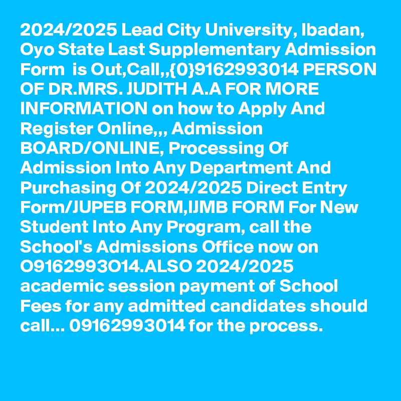 2024/2025 Lead City University, Ibadan, Oyo State Last Supplementary Admission Form  is Out,Call,,{0}9162993014 PERSON OF DR.MRS. JUDITH A.A FOR MORE INFORMATION on how to Apply And Register Online,,, Admission BOARD/ONLINE, Processing Of Admission Into Any Department And Purchasing Of 2024/2025 Direct Entry Form/JUPEB FORM,IJMB FORM For New Student Into Any Program, call the School's Admissions Office now on O9162993O14.ALSO 2024/2025 academic session payment of School Fees for any admitted candidates should call... 09162993014 for the process.