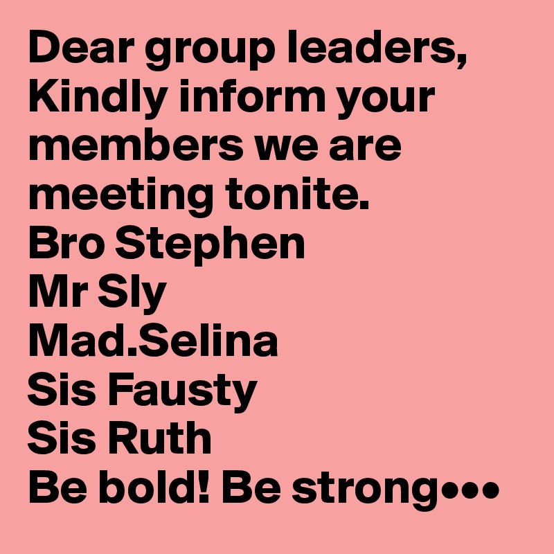 Dear group leaders,
Kindly inform your members we are meeting tonite.
Bro Stephen
Mr Sly
Mad.Selina
Sis Fausty
Sis Ruth
Be bold! Be strong•••
