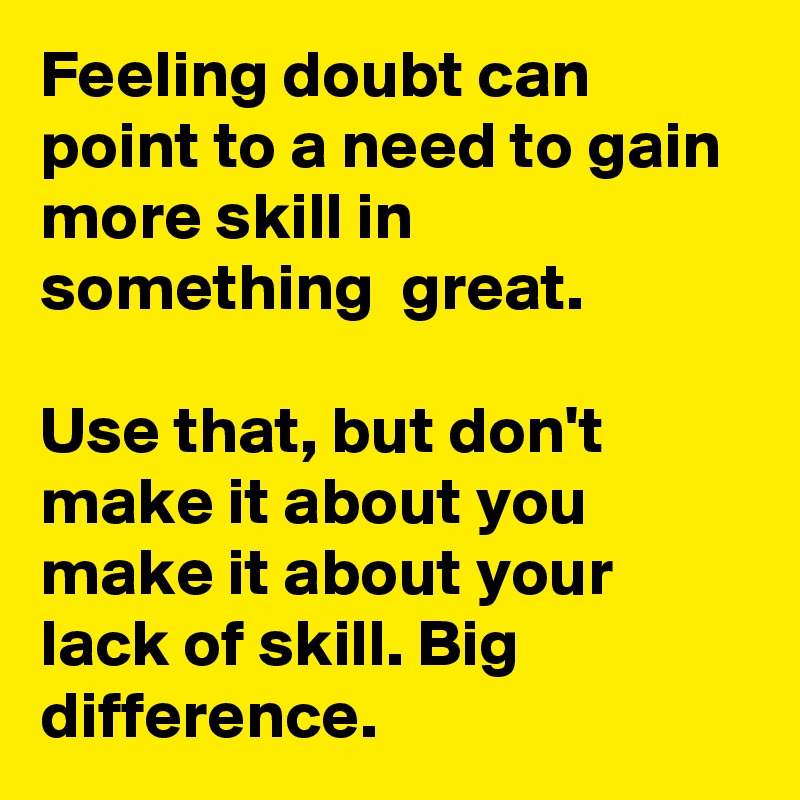 Feeling doubt can point to a need to gain more skill in something  great.

Use that, but don't make it about you  make it about your lack of skill. Big difference.