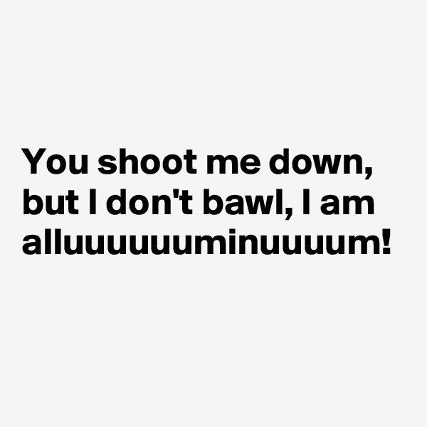 


You shoot me down, but I don't bawl, I am alluuuuuuminuuuum! 
