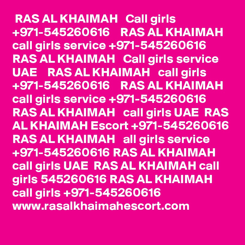  RAS AL KHAIMAH   Call girls +971-545260616    RAS AL KHAIMAH   call girls service +971-545260616     RAS AL KHAIMAH   Call girls service UAE    RAS AL KHAIMAH   call girls +971-545260616    RAS AL KHAIMAH call girls service +971-545260616 RAS AL KHAIMAH   call girls UAE  RAS AL KHAIMAH Escort +971-545260616 RAS AL KHAIMAH   all girls service +971-545260616 RAS AL KHAIMAH call girls UAE  RAS AL KHAIMAH call girls 545260616 RAS AL KHAIMAH call girls +971-545260616  
www.rasalkhaimahescort.com

