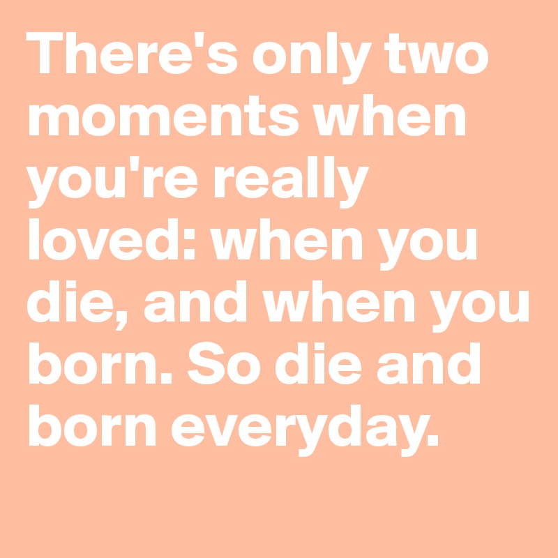 There's only two moments when you're really loved: when you die, and when you born. So die and born everyday. 