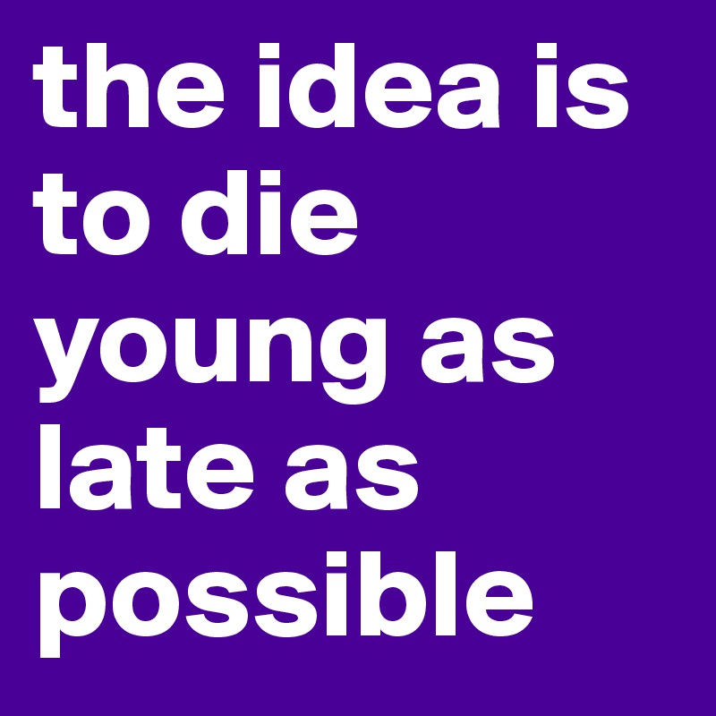 the idea is to die young as late as possible