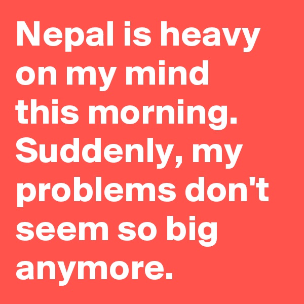 Nepal is heavy on my mind this morning. Suddenly, my problems don't seem so big anymore.