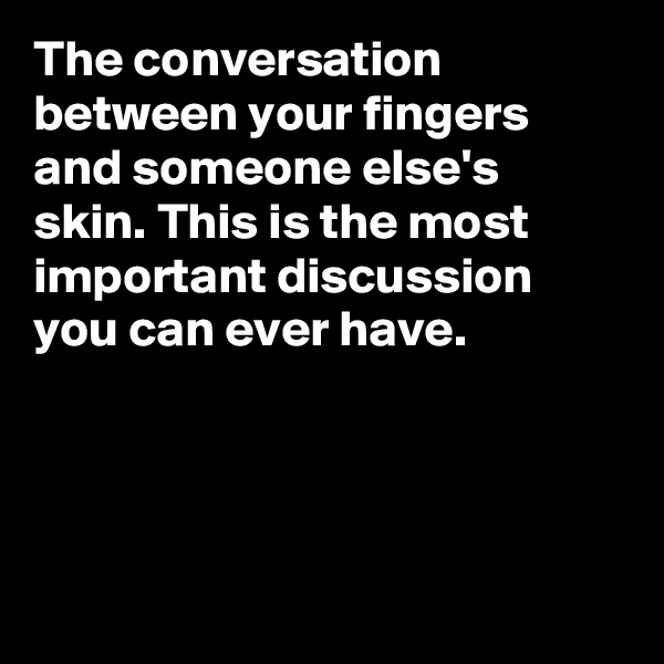 The conversation between your fingers and someone else's skin. This is the most important discussion you can ever have.




