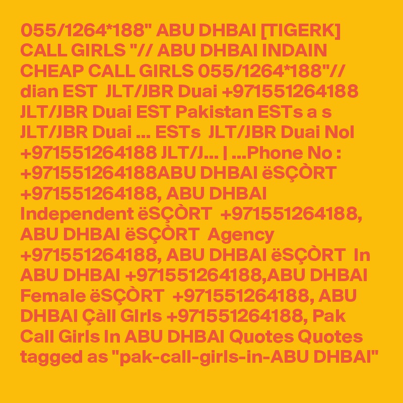 055/1264*188" ABU DHBAI [TIGERK] CALL GIRLS "// ABU DHBAI INDAIN CHEAP CALL GIRLS 055/1264*188"// dian EST  JLT/JBR Duai +971551264188 JLT/JBR Duai EST Pakistan ESTs a s  JLT/JBR Duai ... ESTs  JLT/JBR Duai NoI +971551264188 JLT/J... | ...Phone No : +971551264188ABU DHBAI ëSÇÒRT  +971551264188, ABU DHBAI Independent ëSÇÒRT  +971551264188, ABU DHBAI ëSÇÒRT  Agency +971551264188, ABU DHBAI ëSÇÒRT  In ABU DHBAI +971551264188,ABU DHBAI Female ëSÇÒRT  +971551264188, ABU DHBAI Çàll GIrls +971551264188, Pak Call Girls In ABU DHBAI Quotes Quotes tagged as "pak-call-girls-in-ABU DHBAI"
