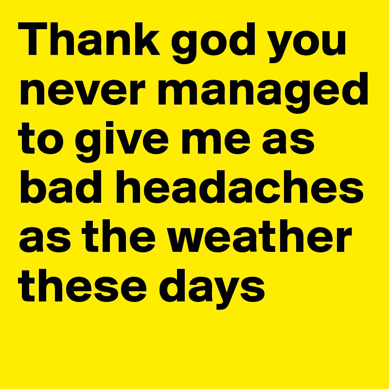 Thank god you never managed to give me as bad headaches as the weather these days
