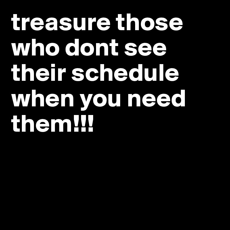 treasure those who dont see their schedule when you need them!!!


