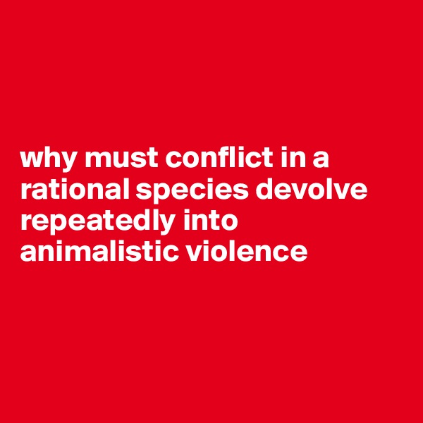 



why must conflict in a rational species devolve repeatedly into animalistic violence



