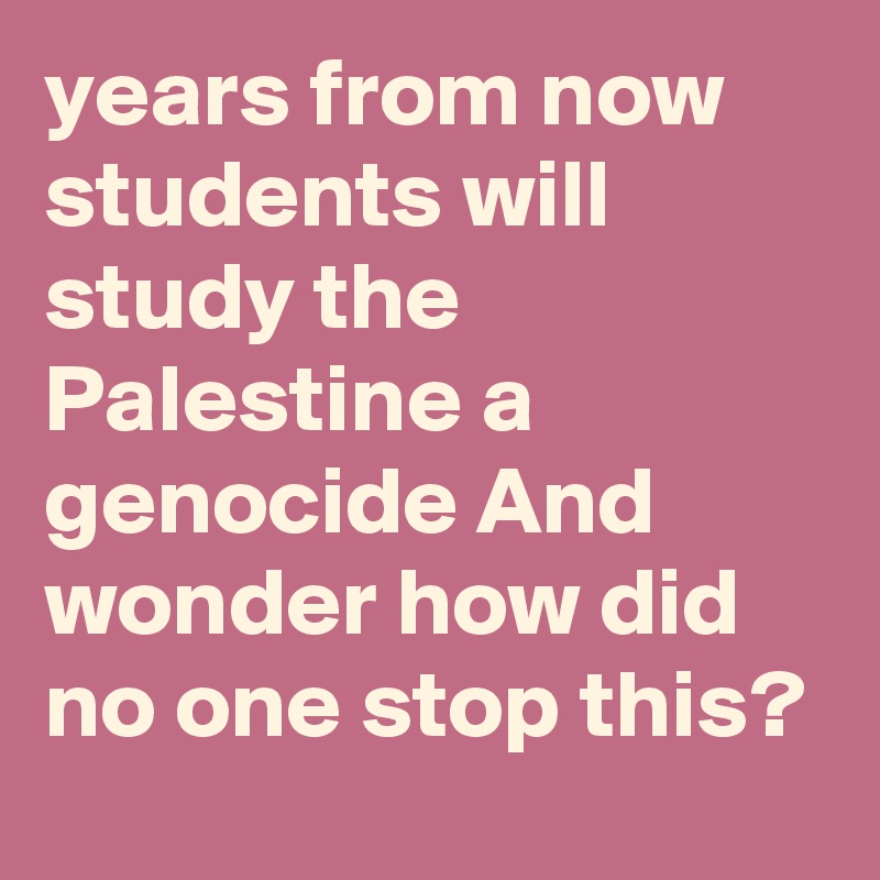 years from now students will study the Palestine a genocide And wonder how did no one stop this? 